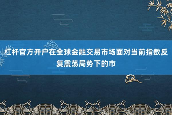 杠杆官方开户在全球金融交易市场面对当前指数反复震荡局势下的市