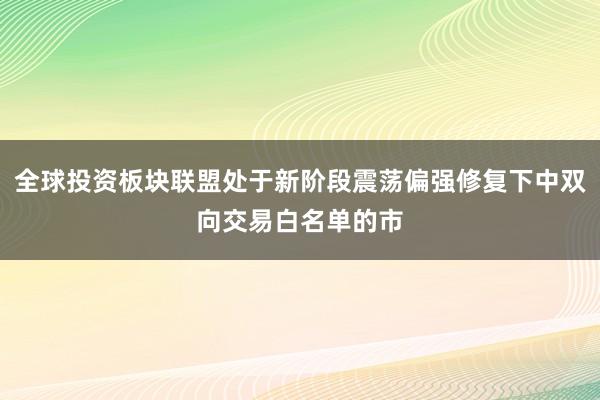 全球投资板块联盟处于新阶段震荡偏强修复下中双向交易白名单的市