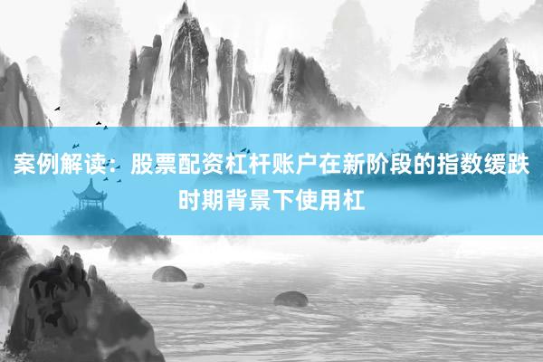 案例解读：股票配资杠杆账户在新阶段的指数缓跌时期背景下使用杠