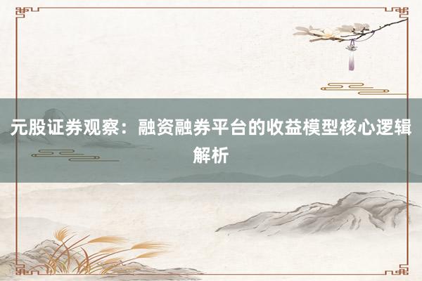 元股证券观察：融资融券平台的收益模型核心逻辑解析