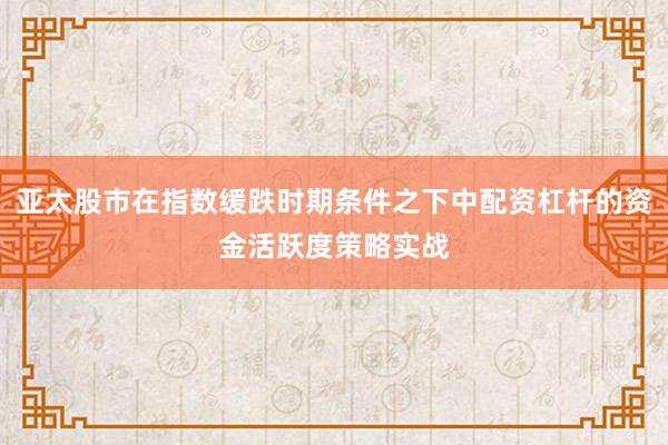 亚太股市在指数缓跌时期条件之下中配资杠杆的资金活跃度策略实战