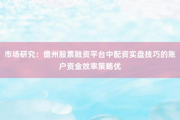 市场研究：儋州股票融资平台中配资实盘技巧的账户资金效率策略优