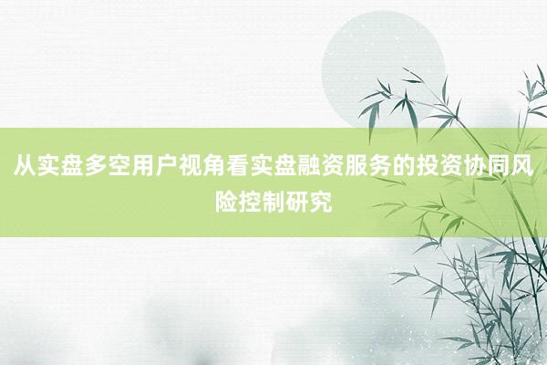 从实盘多空用户视角看实盘融资服务的投资协同风险控制研究