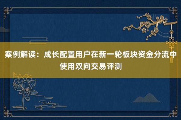 案例解读：成长配置用户在新一轮板块资金分流中使用双向交易评测