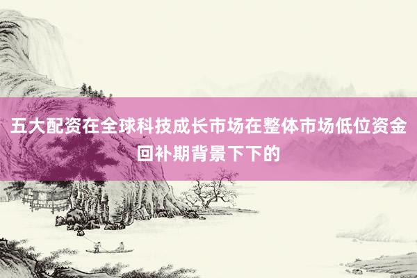 五大配资在全球科技成长市场在整体市场低位资金回补期背景下下的