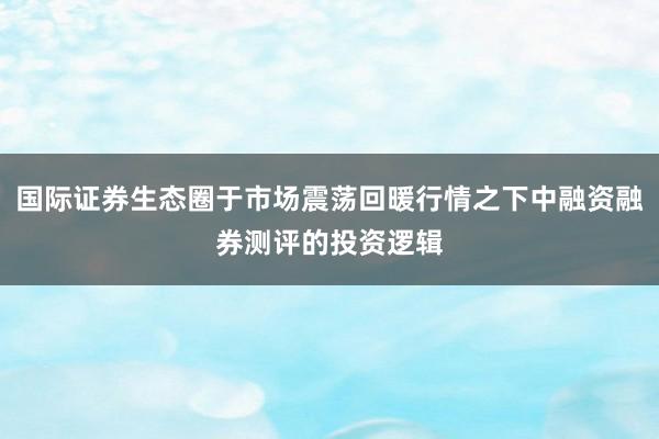 国际证券生态圈于市场震荡回暖行情之下中融资融券测评的投资逻辑