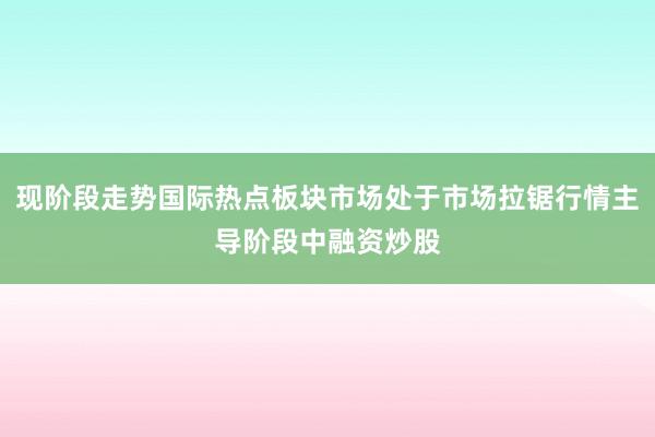 现阶段走势国际热点板块市场处于市场拉锯行情主导阶段中融资炒股
