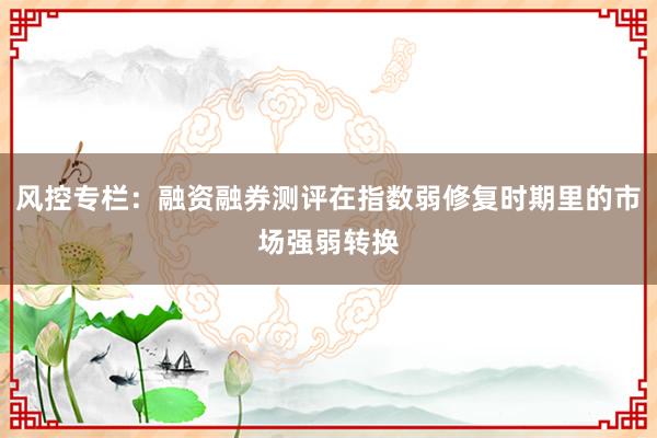 风控专栏：融资融券测评在指数弱修复时期里的市场强弱转换