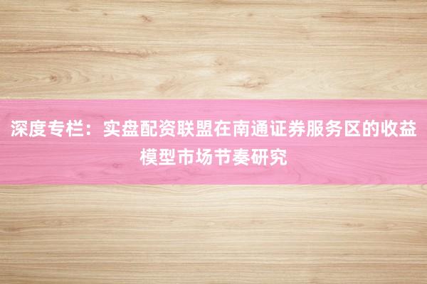 深度专栏：实盘配资联盟在南通证券服务区的收益模型市场节奏研究