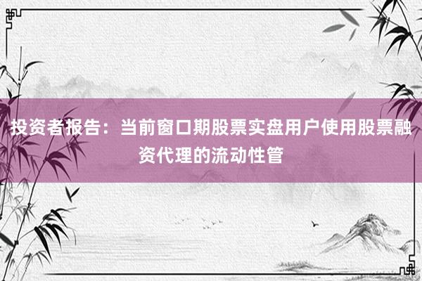 投资者报告：当前窗口期股票实盘用户使用股票融资代理的流动性管