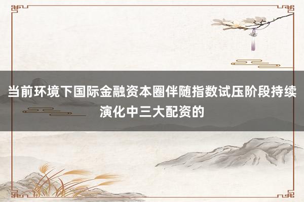 当前环境下国际金融资本圈伴随指数试压阶段持续演化中三大配资的