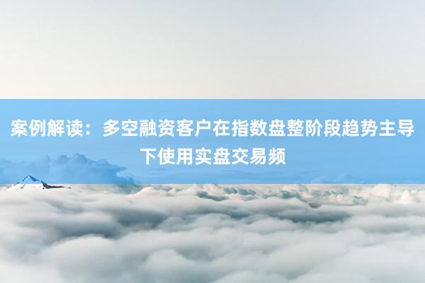 案例解读：多空融资客户在指数盘整阶段趋势主导下使用实盘交易频