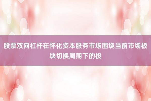 股票双向杠杆在怀化资本服务市场围绕当前市场板块切换周期下的投