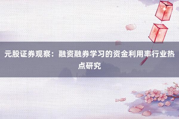 元股证券观察：融资融券学习的资金利用率行业热点研究