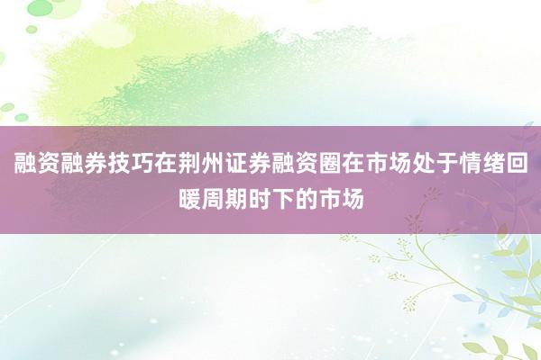 融资融券技巧在荆州证券融资圈在市场处于情绪回暖周期时下的市场