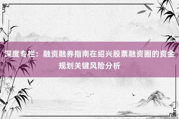 深度专栏：融资融券指南在绍兴股票融资圈的资金规划关键风险分析