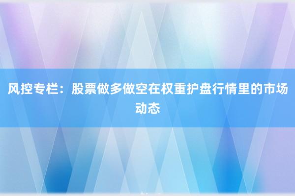 风控专栏：股票做多做空在权重护盘行情里的市场动态