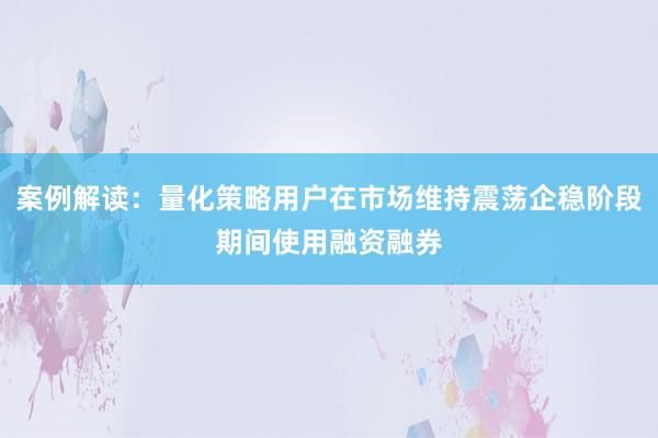 案例解读：量化策略用户在市场维持震荡企稳阶段期间使用融资融券