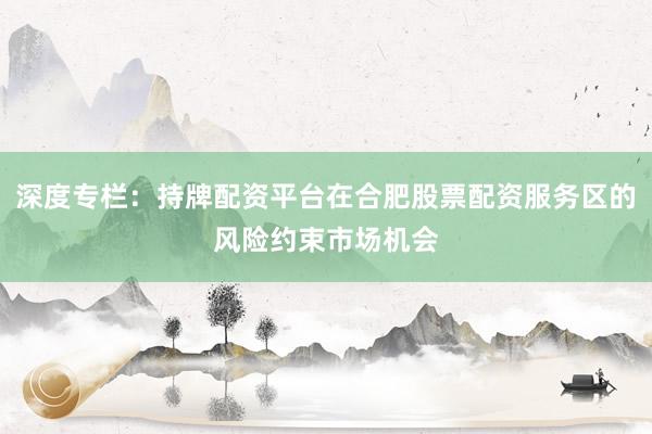 深度专栏：持牌配资平台在合肥股票配资服务区的风险约束市场机会