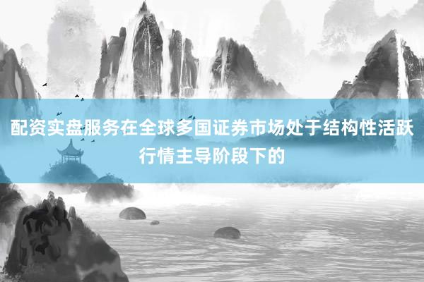 配资实盘服务在全球多国证券市场处于结构性活跃行情主导阶段下的