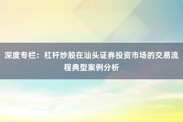 深度专栏：杠杆炒股在汕头证券投资市场的交易流程典型案例分析