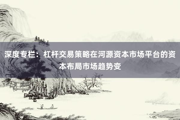 深度专栏：杠杆交易策略在河源资本市场平台的资本布局市场趋势变