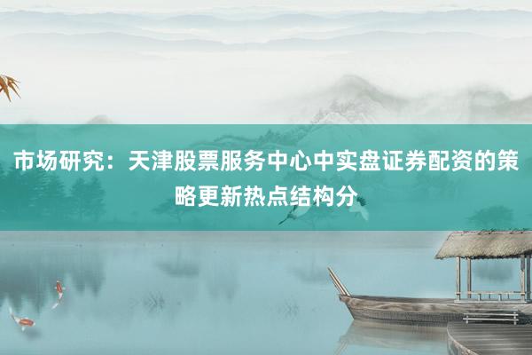 市场研究：天津股票服务中心中实盘证券配资的策略更新热点结构分