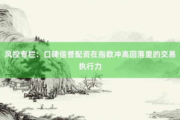 风控专栏：口碑信誉配资在指数冲高回落里的交易执行力