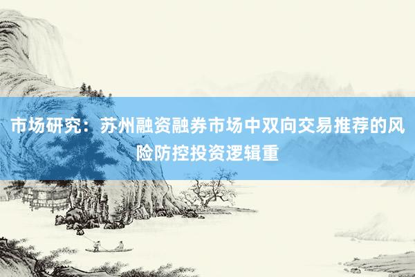 市场研究：苏州融资融券市场中双向交易推荐的风险防控投资逻辑重