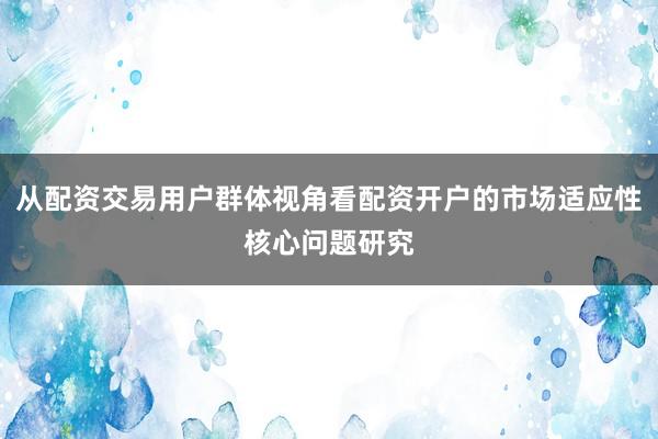 从配资交易用户群体视角看配资开户的市场适应性核心问题研究