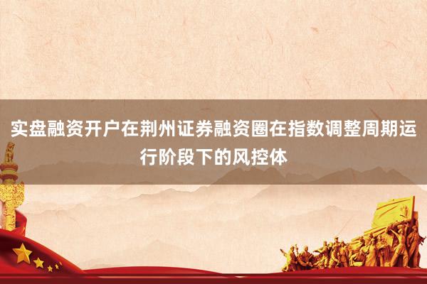 实盘融资开户在荆州证券融资圈在指数调整周期运行阶段下的风控体