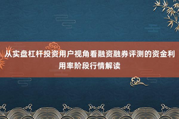 从实盘杠杆投资用户视角看融资融券评测的资金利用率阶段行情解读