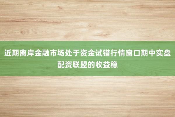 近期离岸金融市场处于资金试错行情窗口期中实盘配资联盟的收益稳