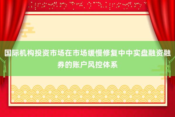 国际机构投资市场在市场缓慢修复中中实盘融资融券的账户风控体系