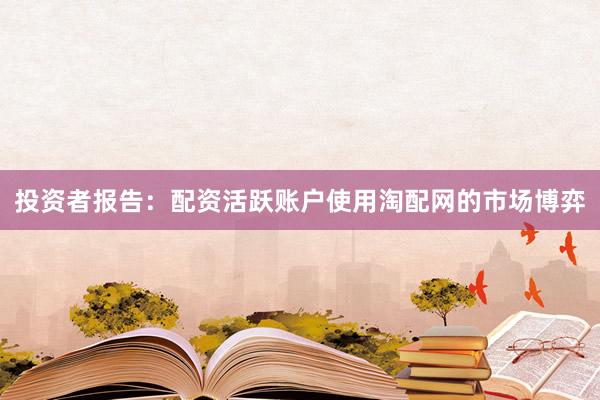 投资者报告：配资活跃账户使用淘配网的市场博弈