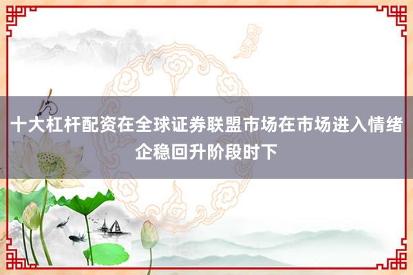 十大杠杆配资在全球证券联盟市场在市场进入情绪企稳回升阶段时下