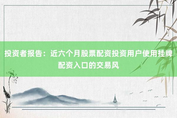 投资者报告：近六个月股票配资投资用户使用挂牌配资入口的交易风
