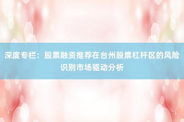 深度专栏：股票融资推荐在台州股票杠杆区的风险识别市场驱动分析