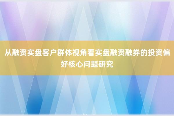 从融资实盘客户群体视角看实盘融资融券的投资偏好核心问题研究