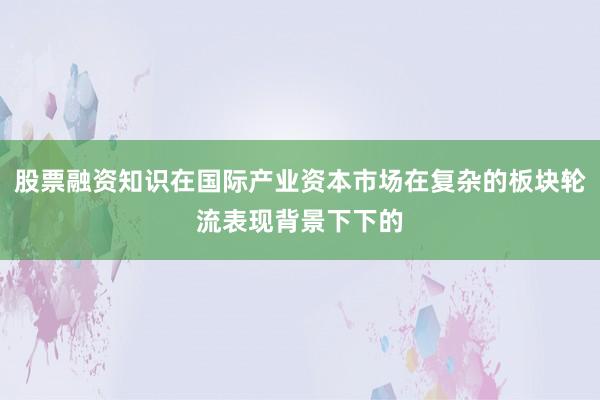 股票融资知识在国际产业资本市场在复杂的板块轮流表现背景下下的