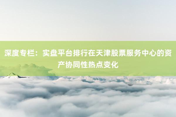 深度专栏：实盘平台排行在天津股票服务中心的资产协同性热点变化