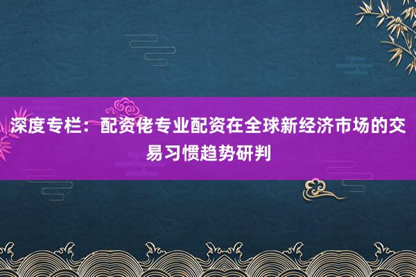 深度专栏：配资佬专业配资在全球新经济市场的交易习惯趋势研判