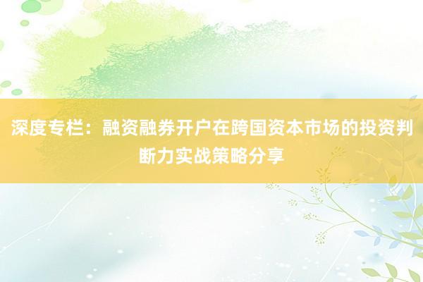深度专栏：融资融券开户在跨国资本市场的投资判断力实战策略分享
