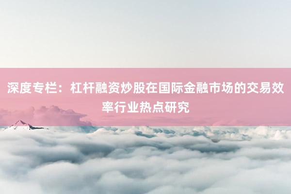深度专栏：杠杆融资炒股在国际金融市场的交易效率行业热点研究