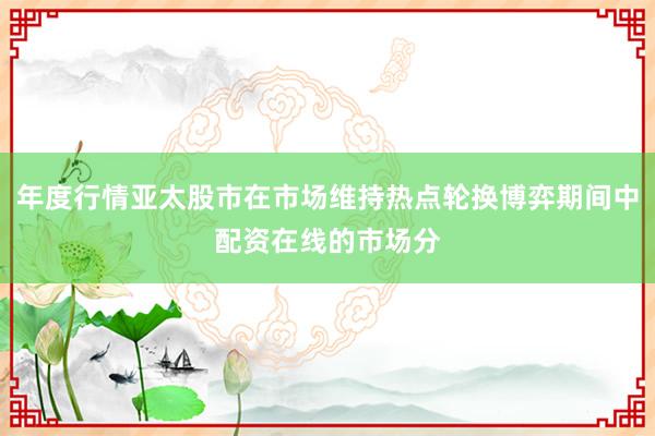 年度行情亚太股市在市场维持热点轮换博弈期间中配资在线的市场分