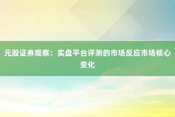 元股证券观察：实盘平台评测的市场反应市场核心变化