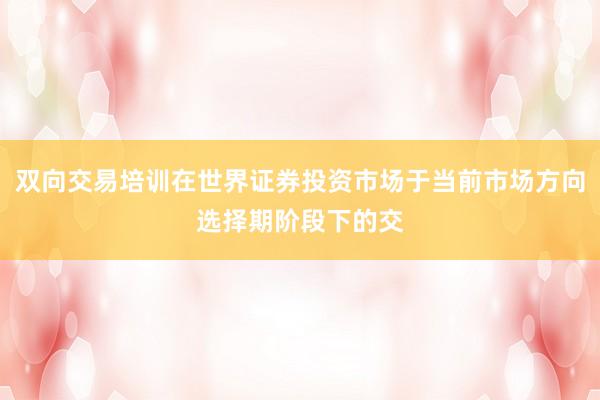 双向交易培训在世界证券投资市场于当前市场方向选择期阶段下的交