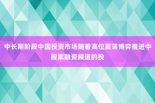 中长期阶段中国投资市场随着高位震荡博弈推进中股票融资频道的投