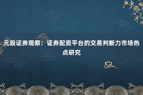 元股证券观察：证券配资平台的交易判断力市场热点研究