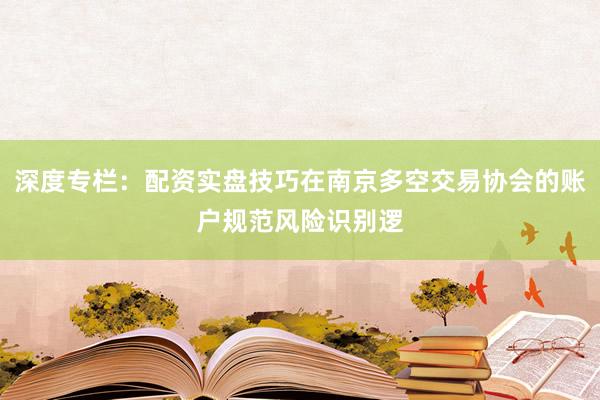 深度专栏：配资实盘技巧在南京多空交易协会的账户规范风险识别逻